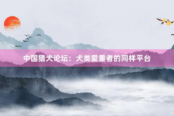 中国猎犬论坛：犬类爱重者的同样平台
